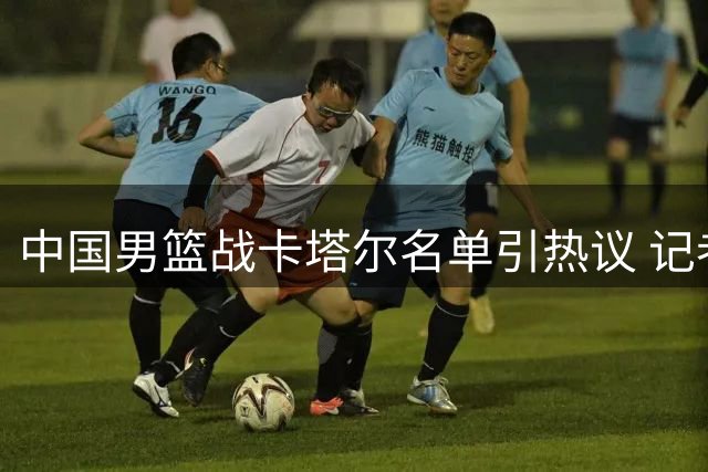 中国男篮战卡塔尔名单引热议 记者称"服从管理"成最大特点