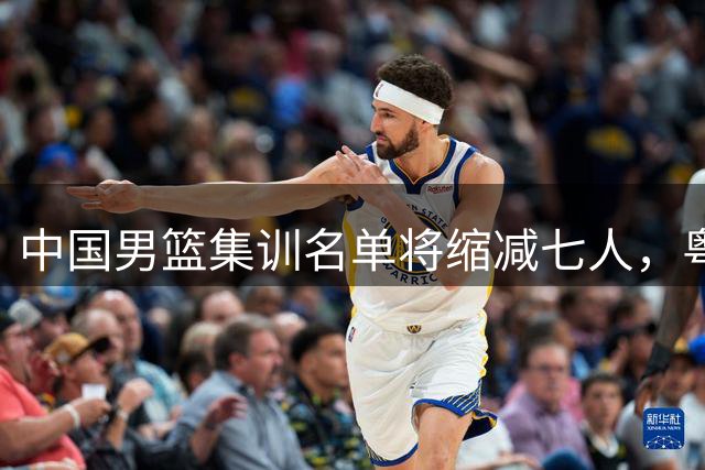 中国男篮集训名单将缩减七人，粤沪两队或各有一员落选