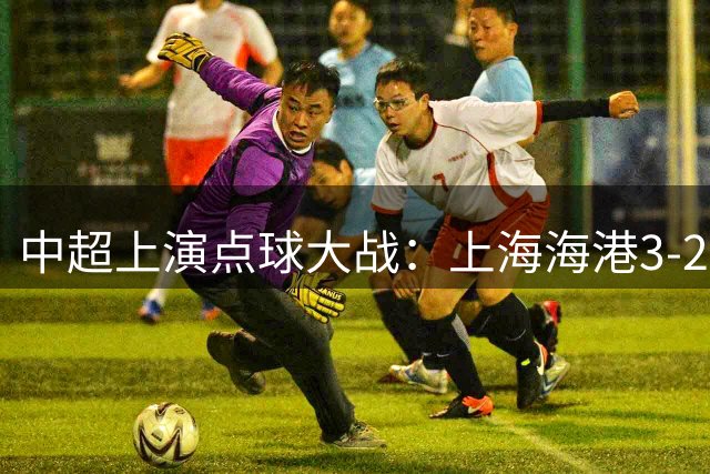 中超上演点球大战：上海海港3-2逆转重庆铜梁龙