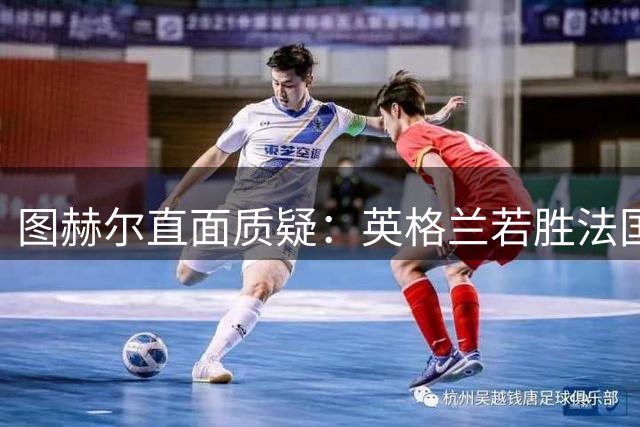 图赫尔直面质疑：英格兰若胜法国将创世界杯60年新纪录