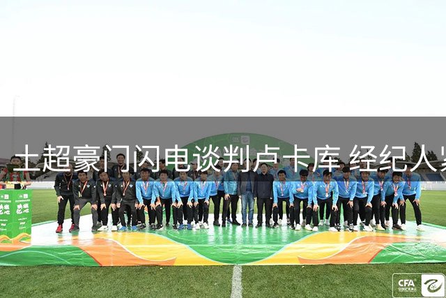 土超豪门闪电谈判卢卡库 经纪人紧急赴意推动转会