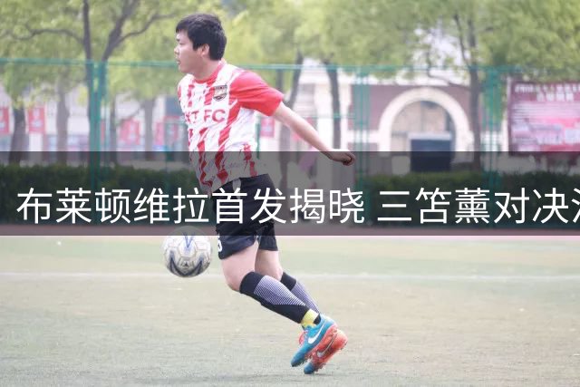 布莱顿维拉首发揭晓 三笘薰对决沃特金斯