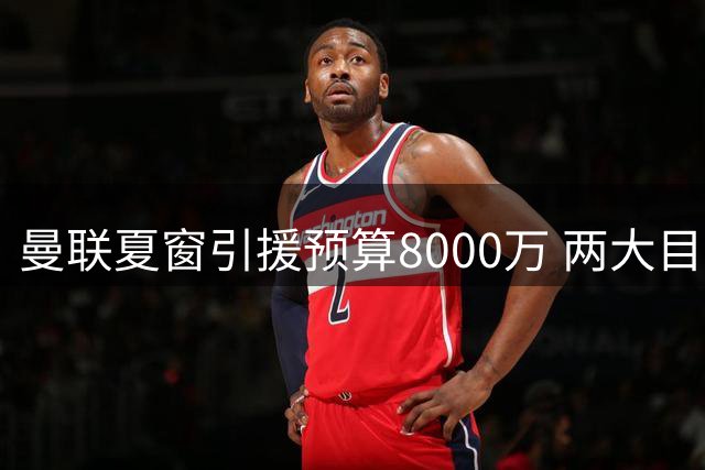 曼联夏窗引援预算8000万 两大目标恐难全部拿下