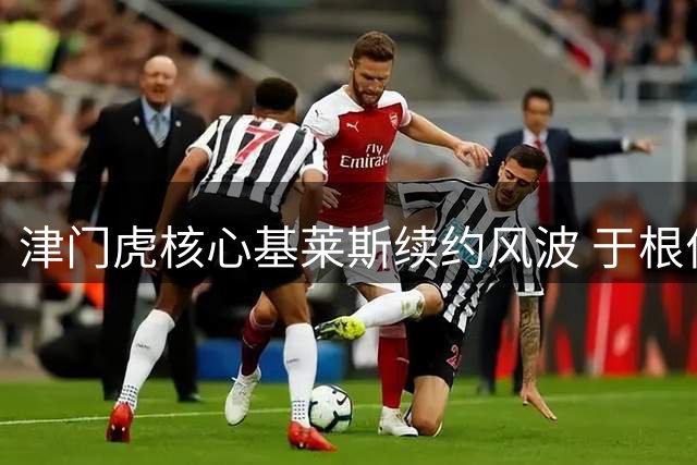 津门虎核心基莱斯续约风波 于根伟球员时代射术比肩