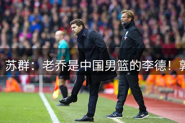 苏群：老乔是中国男篮的李德！郭士强是土八路 只骂前者不骂后者
