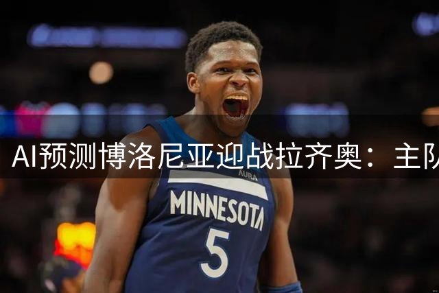 AI预测博洛尼亚迎战拉齐奥：主队不败成共识，平局可能性高